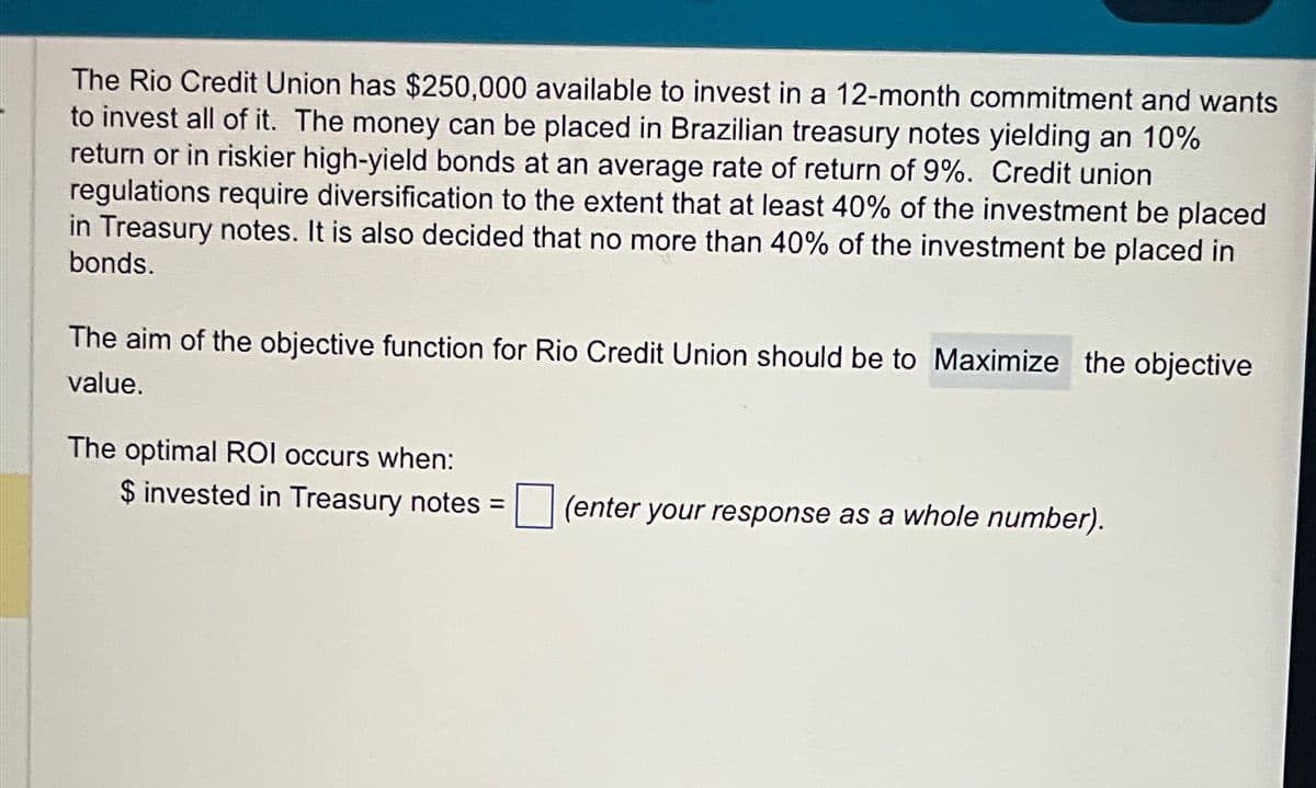 The Rio Credit Union has $250,000 available to invest in a 12-month commitment and wants
to invest all of it. The money can be placed in Brazilian treasury notes yielding an 10%
return or in riskier high-yield bonds at an average rate of return of 9%. Credit union
regulations require diversification to the extent that at least 40% of the investment be placed
in Treasury notes. It is also decided that no more than 40% of the investment be placed in
bonds.
The aim of the objective function for Rio Credit Union should be to Maximize the objective
value.
The optimal ROI occurs when:
$ invested in Treasury notes = (enter your response as a whole number).