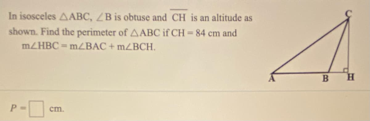 In isosceles AABC, ZB is obtuse and CH is an altitude as
shown. Find the perimeter of AABC if CH = 84 cm and
%3D
MZHBC = MZBAC + MZBCH.
B
H.
P =
cm.
