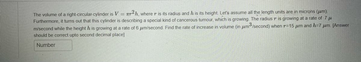 The volume of a right-circular cylinder is V = r2h, where r is its radius and h is its height. Let's assume all the length units are in microns (μm).
Furthermore, it turns out that this cylinder is describing a special kind of cancerous tumour, which is growing. The radius r is growing at a rate of 7 μ
m/second while the height h is growing at a rate of 6 μm/second. Find the rate of increase in volume (in μm³/second) when r-15 μm and h=7 μm. [Answer
should be correct upto second decimal place]
Number