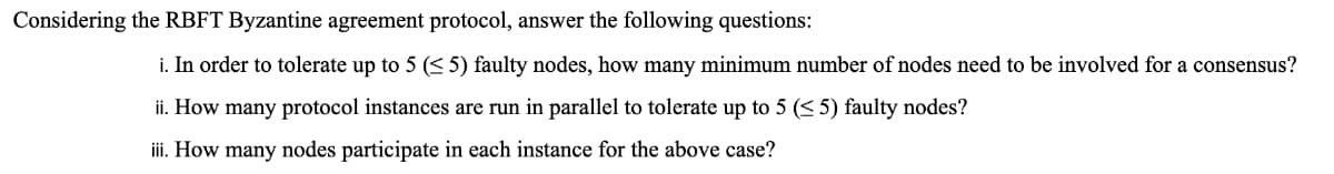 Considering the RBFT Byzantine agreement protocol, answer the following questions:
i. In order to tolerate up to 5 (< 5) faulty nodes, how many minimum number of nodes need to be involved for a consensus?
ii. How many protocol instances are run in parallel to tolerate up to 5 (< 5) faulty nodes?
iii. How many nodes participate in each instance for the above case?
