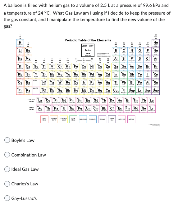 A balloon is filled with helium gas to a volume of 2.5 L at a pressure of 99.6 kPa and
a temperature of 24 °C. What Gas Law am I using if I decide to keep the pressure of
the gas constant, and I manipulate the temperature to find the new volume of the
gas?
H
Li
Na Mg
Rb
Be
Ca Sc
Fak
Sr
Cs Ba
Fr Ra
Act
La La
Boyle's Law
Ideal Gas Law
MB
Charles's Law
Gay-Lussac's
Combination Law
Periodic Table of the Elements
H
KID
Hf Ta W Re Os Ir
Symbel
2023
Cr Mn Fe Co Ni Cu
40 41 42
MA
Zr Nb Mo Tc Ru Rh Pd Ag Cd
TH
10
Rf Db Sg Bh Hs Mt Ds
Basic
1980
H
45
Pt Au Hg
B
14 15 14 17 2
Ga Ge
"Ce Pr Nd Pm Sm Eu Gd Tb Dy Ho Er Tm Yb
Np Pu Am Cm Bk Cf Es Fm Md No
Ac Th Pa
As Se Br
LIRIUM
VILA
Cl Ar
He
53 40 54
Sb
Tl Pb Bi Po At Rn
Rg Cn Uut FI Uup Lv Uus Uuo
T Xe