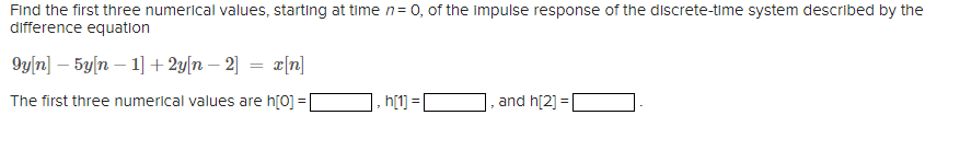 Find the first three numerical values, starting at time n= 0, of the impulse response of the discrete-time system described by the
difference equation
9y[n] – 5yln – 1] + 2y[n – 2] = r[n]
The first three numerical values are h[0] =
h[1] =
and h[2] =
%3D
