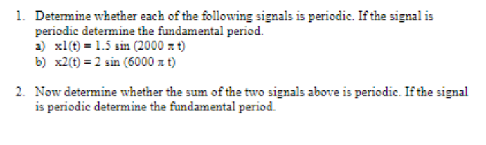 1. Determine whether each of the following signals is periodic. If the signal is
periodic determine the fundamental period.
a) x1(t) = 1.5 sin (2000 z t)
b) x2(t) = 2 sin (6000 a t)
2. Now determine whether the sum of the two signals above is periodic. If the signal
is periodic determine the fundamental period.
