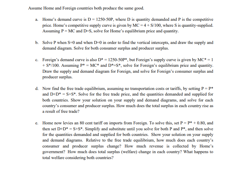 Assume Home and Foreign countries both produce the same good.
a. Home's demand curve is D = 1250-50P, where D is quantity demanded and P is the competitive
price. Home's competitive supply curve is given by MC = 4 + S/100, where S is quantity-supplied.
Assuming P = MC and D=S, solve for Home's equilibrium price and quantity.
b. Solve P when S=0 and when D=0 in order to find the vertical intercepts, and draw the supply and
demand diagram. Solve for both consumer surplus and producer surplus.
c. Foreign's demand curve is also D* = 1250-50P*, but Foreign's supply curve is given by MC* = 1
+ S*/100. Assuming P* = MC* and D*=S*, solve for Foreign's equilibrium price and quantity.
Draw the supply and demand diagram for Foreign, and solve for Foreign's consumer surplus and
producer surplus.
d. Now find the free trade equilibrium, assuming no transportation costs or tariffs, by setting P = P*
and D+D* = S+S*. Solve for the free trade price, and the quantities demanded and supplied for
both countries. Show your solution on your supply and demand diagrams, and solve for each
country's consumer and producer surplus. How much does the total surplus in each country rise as
a result of free trade?
e. Home now levies an 80 cent tariff on imports from Foreign. To solve this, set P = P* + 0.80, and
then set D+D* = S+S*. Simplify and substitute until you solve for both P and P*, and then solve
for the quantities demanded and supplied for both countries. Show your solution on your supply
and demand diagrams. Relative to the free trade equilibrium, how much does each country's
consumer and producer surplus change? How much revenue is collected by Home's
government? How much does total surplus (welfare) change in each country? What happens to
total welfare considering both countries?
