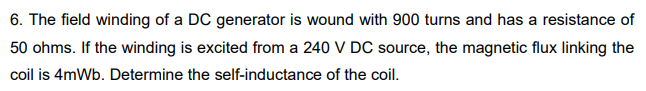 6. The field winding of a DC generator is wound with 900 turns and has a resistance of
50 ohms. If the winding is excited from a 240 V DC source, the magnetic flux linking the
coil is 4mWb. Determine the self-inductance of the coil.
