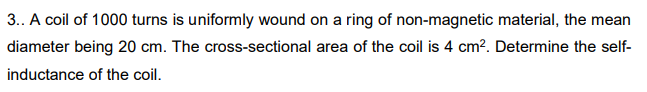 3.. A coil of 1000 turns is uniformly wound on a ring of non-magnetic material, the mean
diameter being 20 cm. The cross-sectional area of the coil is 4 cm?. Determine the self-
inductance of the coil.
