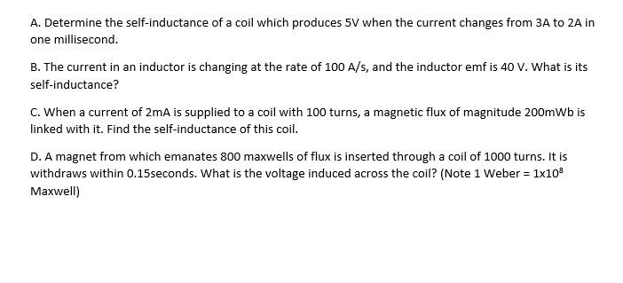 A. Determine the self-inductance of a coil which produces 5V when the current changes from 3A to 2A in
one millisecond.
B. The current in an inductor is changing at the rate of 100 A/s, and the inductor emf is 40 V. What is its
self-inductance?
C. When a current of 2mA is supplied to a coil with 100 turns, a magnetic flux of magnitude 200mWb is
linked with it. Find the self-inductance of this coil.
D. A magnet from which emanates 800 maxwells of flux is inserted through a coil of 1000 turns. It is
withdraws within 0.15seconds. What is the voltage induced across the coil? (Note 1 Weber = 1x10°
Maxwell)
