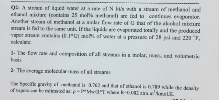 Q2: A stream of liquid water at a rate of N lit/s with a stream of methanol and
ethanol mixture (contains 25 mol% methanol) are fed to continues evaporator.
Another stream of methanol at a molar flow rate of G that of the alcohol mixture
stream is fed to the same unit. If the liquids are evaporated totally and the produced
vapor stream contains (0.1*G) mol% of water at a pressure of 28 psi and 220 °F,
calculate:
1- The flow rate and composition of all streams in a molar, mass, and volumetric
basis
2- The average molecular mass of all streams
The Specific gravity of methanol is 0.762 and that of ethanol is 0.789 while the density
of vapors can be estimated as: p=P*Mw/R*T where R-0.082 atm.m³/kmolK.
