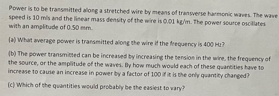 Power is to be transmitted along a stretched wire by means of transverse harmonic waves. The wave
speed is 10 mls and the linear mass density of the wire is 0.01 kg/m. The power source oscillates
with an amplitude of 0.50 mm.
(a) What average power is transmitted along the wire if the frequency is 400 Hz?
(b) The power transmitted can be increased by increasing the tension in the wire, the frequency of
the source, or the amplitude of the waves. By how much would each of these quantities have to
increase to cause an increase in power by a factor of 100 if it is the only quantity changed?
(c) Which of the quantities would probably be the easiest to vary?