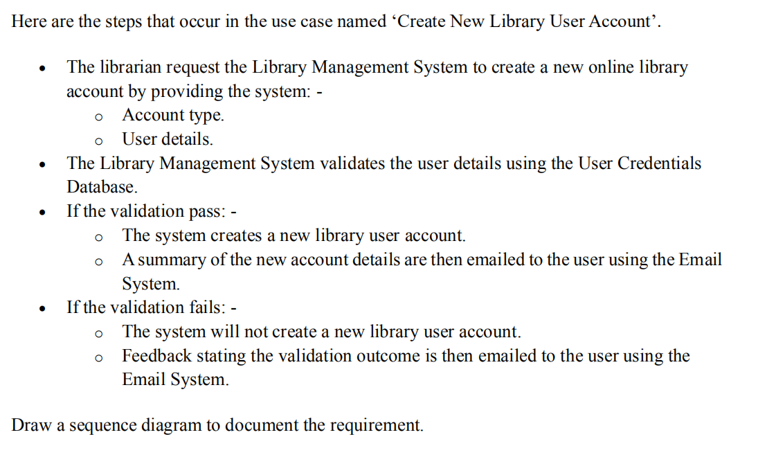 Here are the steps that occur in the use case named 'Create New Library User Account'.
The librarian request the Library Management System to create a new online library
account by providing the system: -
O
Account type.
User details.
The Library Management System validates the user details using the User Credentials
Database.
If the validation pass: -
O The system creates a new library user account.
A summary of the new account details are then emailed to the user using the Email
System.
If the validation fails: -
●
●
O
O
O
O
The system will not create a new library user account.
Feedback stating the validation outcome is then emailed to the user using the
Email System.
Draw a sequence diagram to document the requirement.