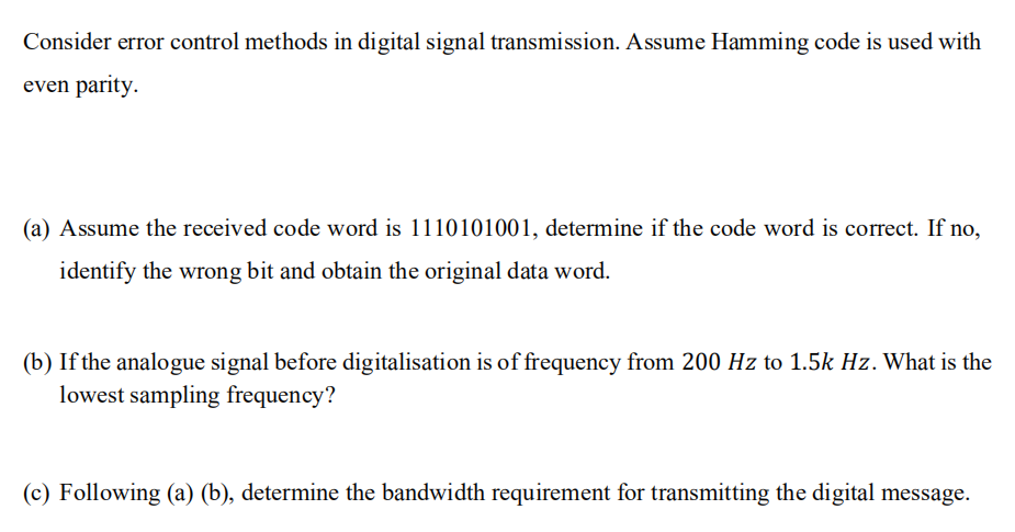 Consider error control methods in digital signal transmission. Assume Hamming code is used with
even parity.
(a) Assume the received code word is 1110101001, determine if the code word is correct. If no,
identify the wrong bit and obtain the original data word.
(b) If the analogue signal before digitalisation is of frequency from 200 Hz to 1.5k Hz. What is the
lowest sampling frequency?
(c) Following (a) (b), determine the bandwidth requirement for transmitting the digital message.