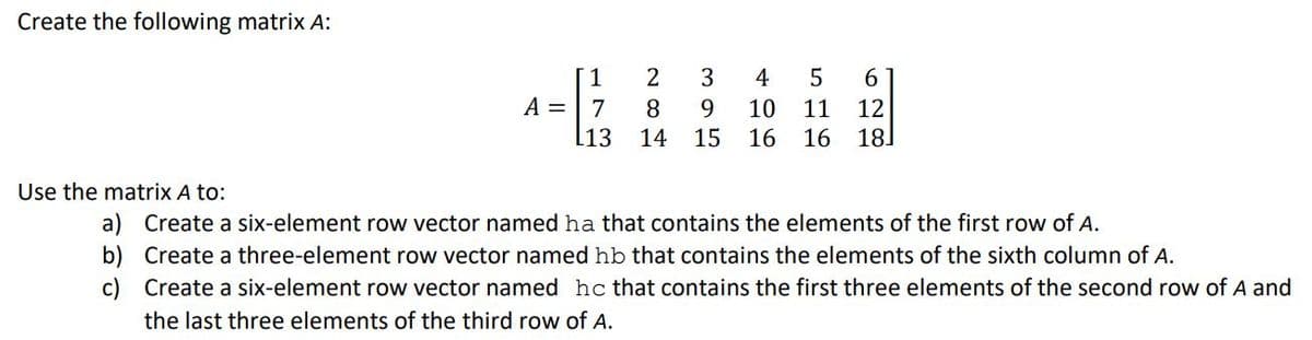 Create the following matrix A:
A =
1
73
L13
281
395
14
4
10 11
51
15 16 16
6
12
181
Use the matrix A to:
b)
a) Create a six-element row vector named ha that contains the elements of the first row of A.
Create a three-element row vector named hb that contains the elements of the sixth column of A.
Create a six-element row vector named hc that contains the first three elements of the second row of A and
the last three elements of the third row of A.