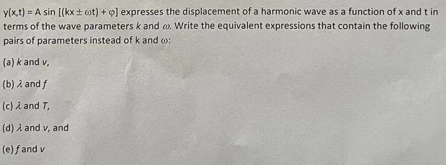 y(x,t) = A sin [(kx ± wt) + Q] expresses the displacement of a harmonic wave as a function of x and t in
terms of the wave parameters k and co. Write the equivalent expressions that contain the following
pairs of parameters instead of k and w:
(a) k and v,
(b) λ and f
(c) 2 and T,
(d) λ and v, and
(e) fand v