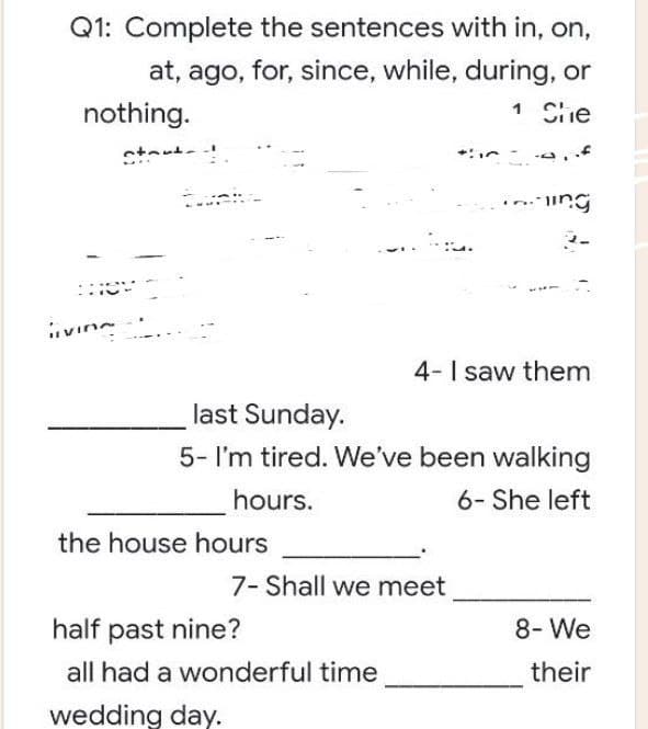 Q1: Complete the sentences with in, on,
at, ago, for, since, while, during, or
1 She
nothing.
ing
4- I saw them
last Sunday.
5- I'm tired. We've been walking
hours.
6- She left
7- Shall we meet
8- We
their
start!
HO
livine
the house hours
half past nine?
all had a wonderful time
wedding day.