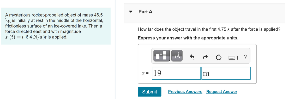 Part A
A mysterious rocket-propelled object of mass 46.5
kg is initially at rest in the middle of the horizontal,
frictionless surface of an ice-covered lake. Then a
force directed east and with magnitude
How far does the object travel in the first 4.75 s after the force is applied?
F(t) = (16.4 N/s )t is applied.
Express your answer with the appropriate units.
HĂ
x = |19
Submit
Previous Answers Request Answer
