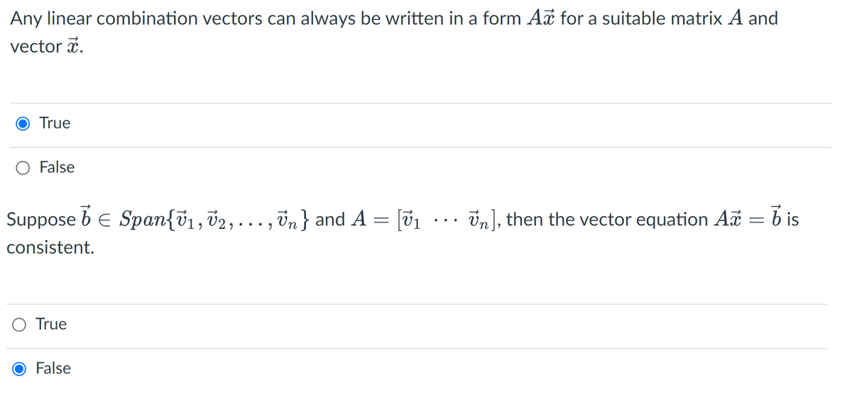 Any linear combination vectors can always be written in a form Ax for a suitable matrix A and
vector i.
True
False
Suppose b E Span{v1, 02,..., in} and A = [01 .. in], then the vector equation Az =
consistent.
True
False
