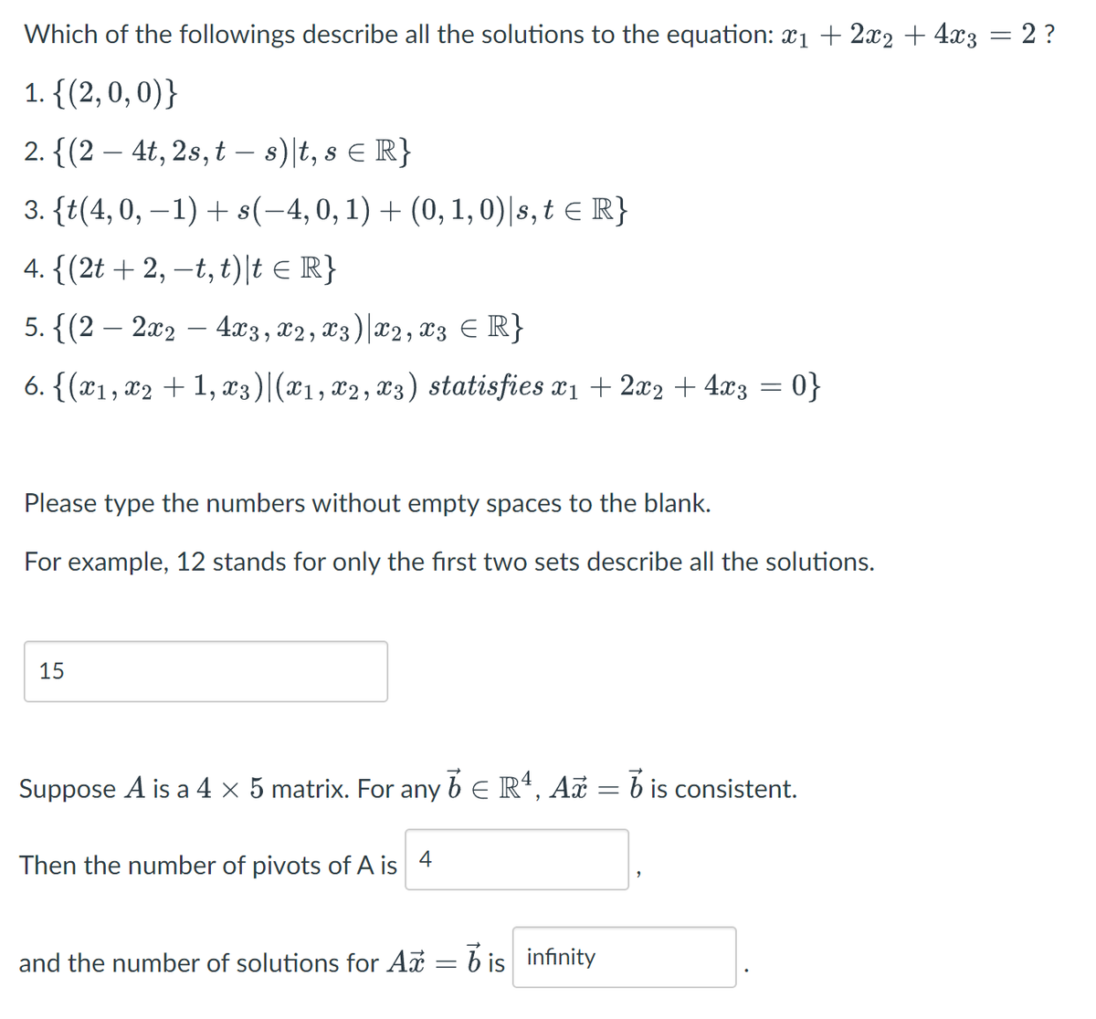 Which of the followings describe all the solutions to the equation: x1 + 2x2 + 4x3 = 2 ?
1. {(2, 0, 0)}
2. {(2 – 4t, 2s, t – s)\t, s e R}
-
3. {t(4,0, –1) + s(-4,0, 1) + (0, 1, 0)|s, t E R}
4. {(2t + 2, –t, t)|t e IR}
5. {(2 – 2x2 – 4x3, x2, x3)|x2, x3 ER}
6. {(x1, x2 + 1, x3)|(x1, x2, x3) statisfies x1 + 2x2 + 4x3 = 0}
Please type the numbers without empty spaces to the blank.
For example, 12 stands for only the first two sets describe all the solutions.
15
Suppose A is a 4 × 5 matrix. For any b E R*, A = b is consistent.
Then the number of pivots of A is 4
and the number of solutions for A = 6 is infinity
