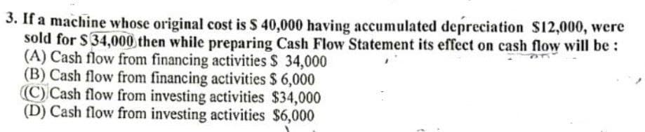 3. If a machine whose original cost is $ 40,000 having accumulated depreciation S12,000, were
sold for $34,000 then while preparing Cash Flow Statement its effect on cash flow will be :
(A) Cash flow from financing activities $ 34,000
(B) Cash flow from financing activities $ 6,000
(C) Cash flow from investing activities $34,000
(D) Cash flow from investing activities $6,000
