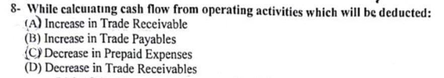 8- While calcuiatıng cash flow from operating activities which will be deducted:
(A) Increase in Trade Receivable
(B) Increase in Trade Payables
(C) Decrease in Prepaid Expenses
(D) Decrease in Trade Receivables
