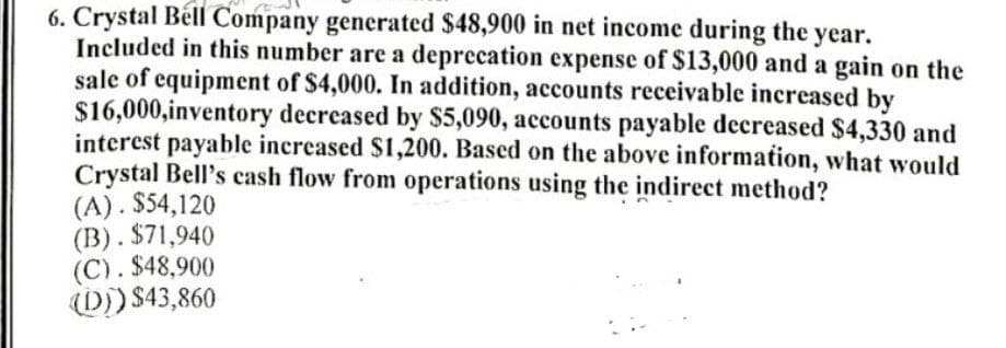 6. Crystal Béll Company generated $48,900 in net income during the year.
Included in this number are a deprecation expense of $13,000 and a gain on the
sale of equipment of $4,000. In addition, accounts receivable increased by
$16,000,inventory decreased by $5,090, accounts payable decreased $4,330 and
interest payable increased $1,200. Based on the above information, what would
Crystal Bell's cash flow from operations using the indirect method?
(A). $54,120
(B). $71,940
(C). $48,900
0)) $43,860
