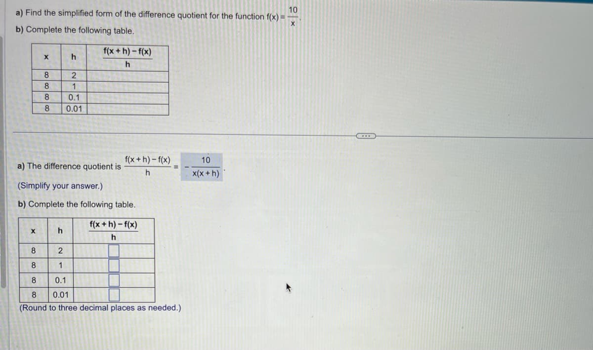 10
a) Find the simplified form of the difference quotient for the function f(x) =
b) Complete the following table.
X
X
8
8
8
8
h
h
2
1
0.1
0.01
f(x+h)-f(x)
h
a) The difference quotient is
(Simplify your answer.)
b) Complete the following table.
f(x+h)-f(x)
h
f(x+h)-f(x)
h
8
2
8
1
8
0.1
8 0.01
(Round to three decimal places as needed.)
10
x(x + h)