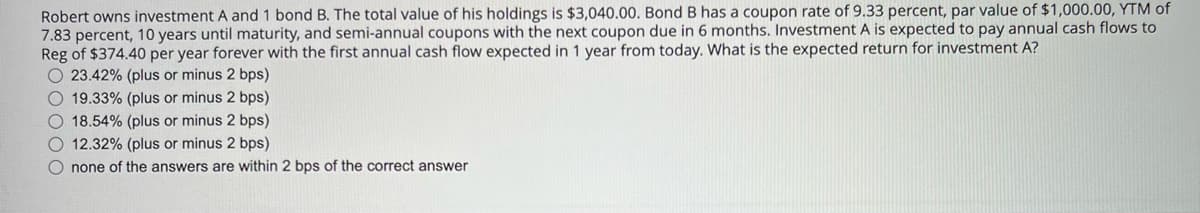 Robert owns investment A and 1 bond B. The total value of his holdings is $3,040.00. Bond B has a coupon rate of 9.33 percent, par value of $1,000.00, YTM of
7.83 percent, 10 years until maturity, and semi-annual coupons with the next coupon due in 6 months. Investment A is expected to pay annual cash flows to
Reg of $374.40 per year forever with the first annual cash flow expected in 1 year from today. What is the expected return for investment A?
O 23.42% (plus or minus 2 bps)
O 19.33% (plus or minus 2 bps)
O 18.54% (plus or minus 2 bps)
O 12.32% (plus or minus 2 bps)
O none of the answers are within 2 bps of the correct answer