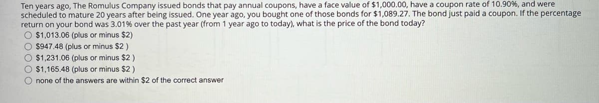 Ten years ago, The Romulus Company issued bonds that pay annual coupons, have a face value of $1,000.00, have a coupon rate of 10.90%, and were
scheduled to mature 20 years after being issued. One year ago, you bought one of those bonds for $1,089.27. The bond just paid a coupon. If the percentage
return on your bond was 3.01% over the past year (from 1 year ago to today), what is the price of the bond today?
O $1,013.06 (plus or minus $2)
O $947.48 (plus or minus $2)
O $1,231.06 (plus or minus $2)
O $1,165.48 (plus or minus $2)
none of the answers are within $2 of the correct answer