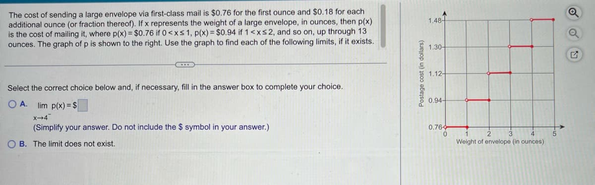 The cost of sending a large envelope via first-class mail is $0.76 for the first ounce and $0.18 for each
additional ounce (or fraction thereof). If x represents the weight of a large envelope, in ounces, then p(x)
is the cost of mailing it, where p(x) = $0.76 if 0<x≤ 1, p(x) = $0.94 if 1 < x≤ 2, and so on, up through 13
ounces. The graph of p is shown to the right. Use the graph to find each of the following limits, if it exists.
Select the correct choice below and, if necessary, fill in the answer box to complete your choice.
OA. lim p(x) = $
X-4
(Simplify your answer. Do not include the $ symbol in your answer.)
OB. The limit does not exist.
Postage cost (in dollars)
1.48
1.30-
1.12-
0.94-
0.764
0
2
3
1
Weight of envelope (in ounces)