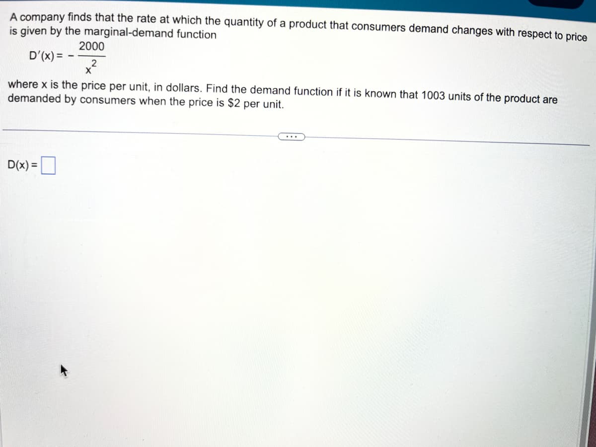 A company finds that the rate at which the quantity of a product that consumers demand changes with respect to price
is given by the marginal-demand function
2000
D'(x) = -
where x is the price per unit, in dollars. Find the demand function if it is known that 1003 units of the product are
demanded by consumers when the price is $2 per unit.
D(x) =