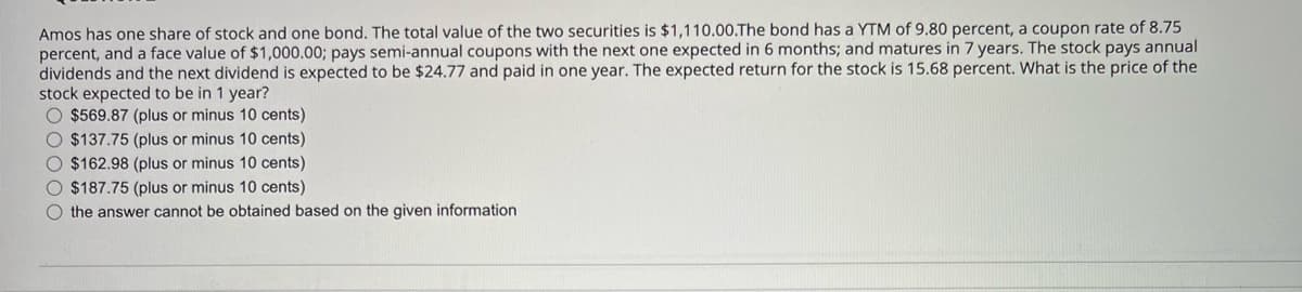 Amos has one share of stock and one bond. The total value of the two securities is $1,110.00.The bond has a YTM of 9.80 percent, a coupon rate of 8.75
percent, and a face value of $1,000.00; pays semi-annual coupons with the next one expected in 6 months; and matures in 7 years. The stock pays annual
dividends and the next dividend is expected to be $24.77 and paid in one year. The expected return for the stock is 15.68 percent. What is the price of the
stock expected to be in 1 year?
O $569.87 (plus or minus 10 cents)
O $137.75 (plus or minus 10 cents)
O $162.98 (plus or minus 10 cents)
O $187.75 (plus or minus 10 cents)
O the answer cannot be obtained based on the given information