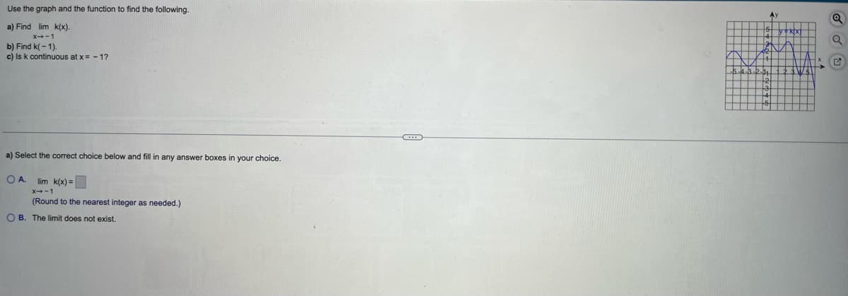 Use the graph and the function to find the following.
a) Find lim k(x).
x-1
b) Find k(-1).
c) Is k continuous at x=-1?
a) Select the correct choice below and fill in any answer boxes i your choice.
OA. lim k(x) =
X→-1
(Round to the nearest integer as needed.)
OB. The limit does not exist.
Ay