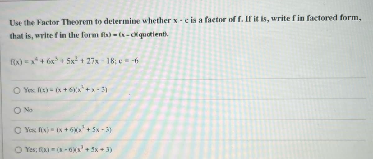 Use the Factor Theorem to determine whether x - c is a factor of f. If it is, write f in factored form,
that is, write f in the form f(x) = (x-c)(quotient).
f(x) = x² + 6x³ + 5x² + 27x - 18; c = -6
Yes; f(x) = (x + 6)(x³ + x - 3)
No
Yes; f(x) = (x + 6)(x³ + 5x - 3)
Yes; f(x) = (x-6)(x³ + 5x + 3)