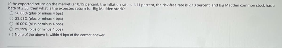 If the expected return on the market is 10.19 percent, the inflation rate is 1.11 percent, the risk-free rate is 2.10 percent, and Big Madden common stock has a
beta of 2.36, then what is the expected return for Big Madden stock?
20.08% (plus or minus 4 bps)
23.53% (plus or minus 4 bps)
19.09% (plus or minus 4 bps)
21.19% (plus or minus 4 bps)
None of the above is within 4 bps of the correct answer