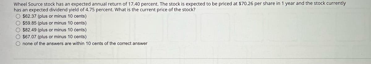 Wheel Source stock has an expected annual return of 17.40 percent. The stock is expected to be priced at $70.26 per share in 1 year and the stock currently
has an expected dividend yield of 4.75 percent. What is the current price of the stock?
O $62.37 (plus or minus 10 cents)
O $59.85 (plus or minus 10 cents)
O $82.49 (plus or minus 10 cents)
O $67.07 (plus or minus 10 cents)
O none of the answers are within 10 cents of the correct answer