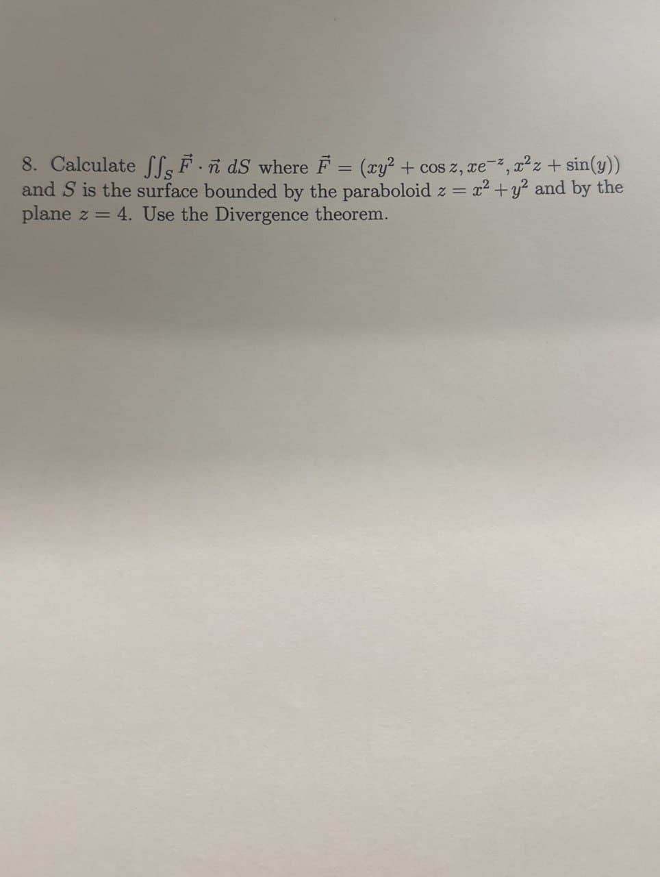 8. Calculate ffs F.ñ dS where F = (xy² + cos z, xe, x²z + sin(y))
and S is the surface bounded by the paraboloid z = x² + y² and by the
plane z = 4. Use the Divergence theorem.