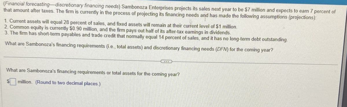 (Financial forecasting-discretionary financing needs) Sambonoza Enterprises projects its sales next year to be $7 million and expects to eam 7 percent of
that amount after taxes. The firm is currently in the process of projecting its financing needs and has made the following assumptions (projections):
1. Current assets will equal 28 percent of sales, and fixed assets will remain at their current level of $1 million.
2. Common equity is currently $0.90 million, and the firm pays out half of its after-tax eamings in dividends
3. The firm has short-term payables and trade credit that normally equal 14 percent of sales, and it has no long-term debt outstanding.
What are Sambonoza's financing requirements (ie., total assets) and discretionary financing needs (DFN) for the coming year?
What are Sambonoza's financing requirements or total assets for the coming year?
million. (Round to two decimal places.)