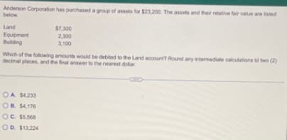 Anderson Corporation has purchased a group of assets for $23,200. The assets and their relative fair value are listed
below
Land
Equipment
Building
$7,300
2,300
3,100
Which of the following amounts would be debited to the Land account? Round any intermediate calculations to two (2)
decimal places, and the final answer to the nearest dollar
OA $4.233
OB. $4,176
OC. $5.568
OD. $13,224