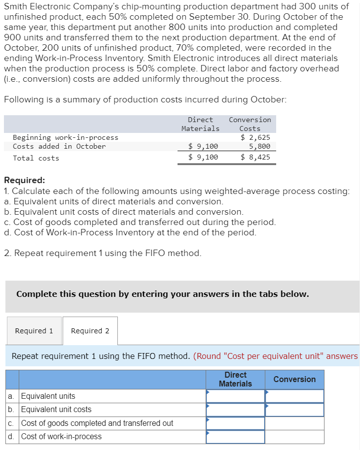 Smith Electronic Company's chip-mounting production department had 300 units of
unfinished product, each 50% completed on September 30. During October of the
same year, this department put another 800 units into production and completed
900 units and transferred them to the next production department. At the end of
October, 200 units of unfinished product, 70% completed, were recorded in the
ending Work-in-Process Inventory. Smith Electronic introduces all direct materials
when the production process is 50% complete. Direct labor and factory overhead
(i.e., conversion) costs are added uniformly throughout the process.
Following is a summary of production costs incurred during October:
Beginning work-in-process
Costs added in October
Direct
Materials
Conversion
Costs
$ 2,625
Total costs
Required:
$ 9,100
5,800
$ 9,100
$ 8,425
1. Calculate each of the following amounts using weighted-average process costing:
a. Equivalent units of direct materials and conversion.
b. Equivalent unit costs of direct materials and conversion.
c. Cost of goods completed and transferred out during the period.
d. Cost of Work-in-Process Inventory at the end of the period.
2. Repeat requirement 1 using the FIFO method.
Complete this question by entering your answers in the tabs below.
Required 1 Required 2
Repeat requirement 1 using the FIFO method. (Round "Cost per equivalent unit" answers
a. Equivalent units
b. Equivalent unit costs
c. Cost of goods completed and transferred out
d. Cost of work-in-process
Direct
Materials
Conversion
