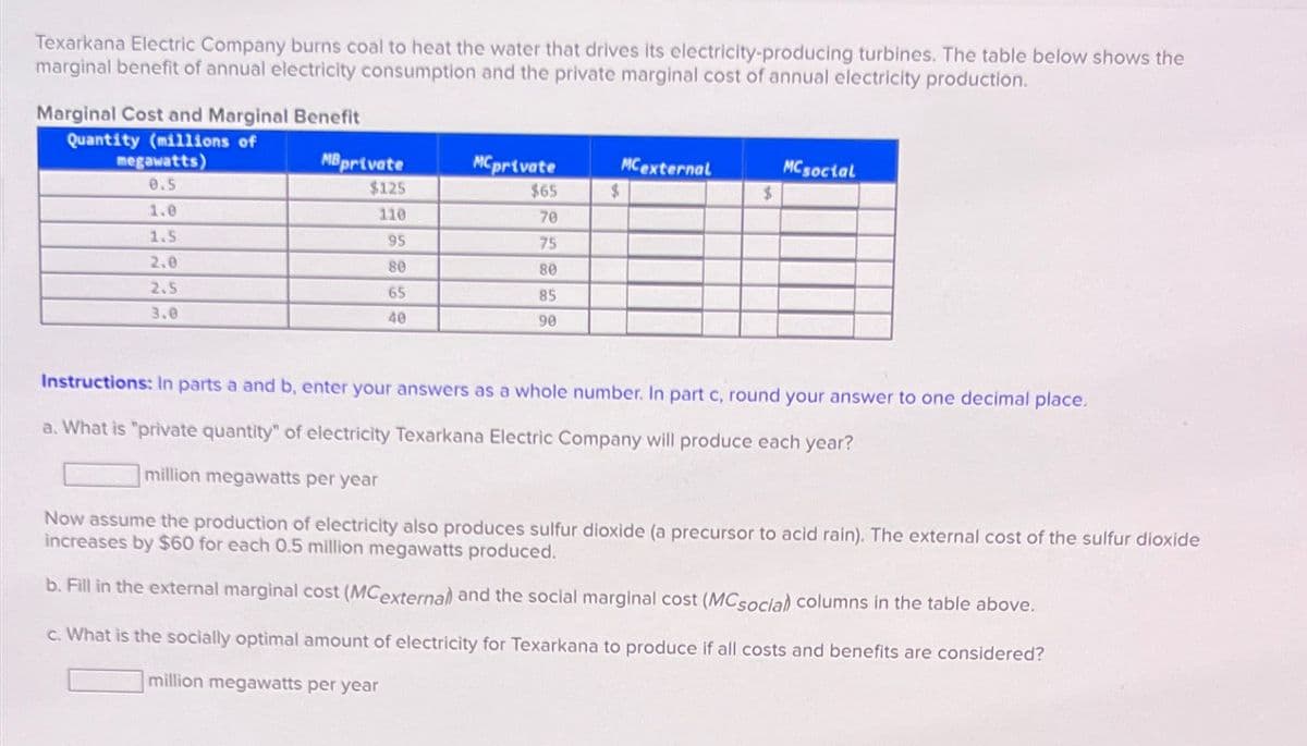 Texarkana Electric Company burns coal to heat the water that drives its electricity-producing turbines. The table below shows the
marginal benefit of annual electricity consumption and the private marginal cost of annual electricity production.
Marginal Cost and Marginal Benefit
Quantity (millions of
megawatts)
0.5
1.0
1.5
2.0
2.5
3.0
MB private
$125
110
95
80
65
40
MC private
$65
70
75
80
85
90
$
MC external
MC social
$
Instructions: In parts a and b, enter your answers as a whole number. In part c, round your answer to one decimal place.
a. What is "private quantity" of electricity Texarkana Electric Company will produce each year?
million megawatts per year
Now assume the production of electricity also produces sulfur dioxide (a precursor to acid rain). The external cost of the sulfur dioxide
increases by $60 for each 0.5 million megawatts produced.
b. Fill in the external marginal cost (MCexternal) and the social marginal cost (MCsocial columns in the table above.
C. What is the socially optimal amount of electricity for Texarkana to produce if all costs and benefits are considered?
million megawatts per year
