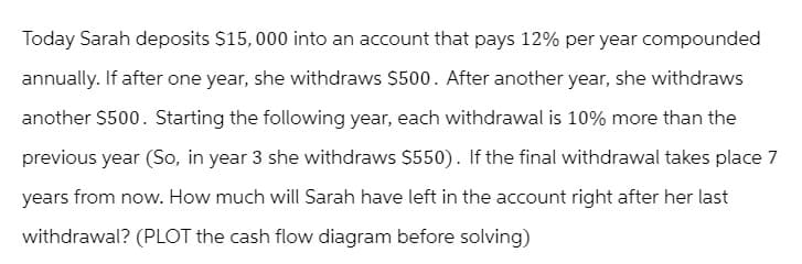 Today Sarah deposits $15,000 into an account that pays 12% per year compounded
annually. If after one year, she withdraws $500. After another year, she withdraws
another $500. Starting the following year, each withdrawal is 10% more than the
previous year (So, in year 3 she withdraws $550). If the final withdrawal takes place 7
years from now. How much will Sarah have left in the account right after her last
withdrawal? (PLOT the cash flow diagram before solving)