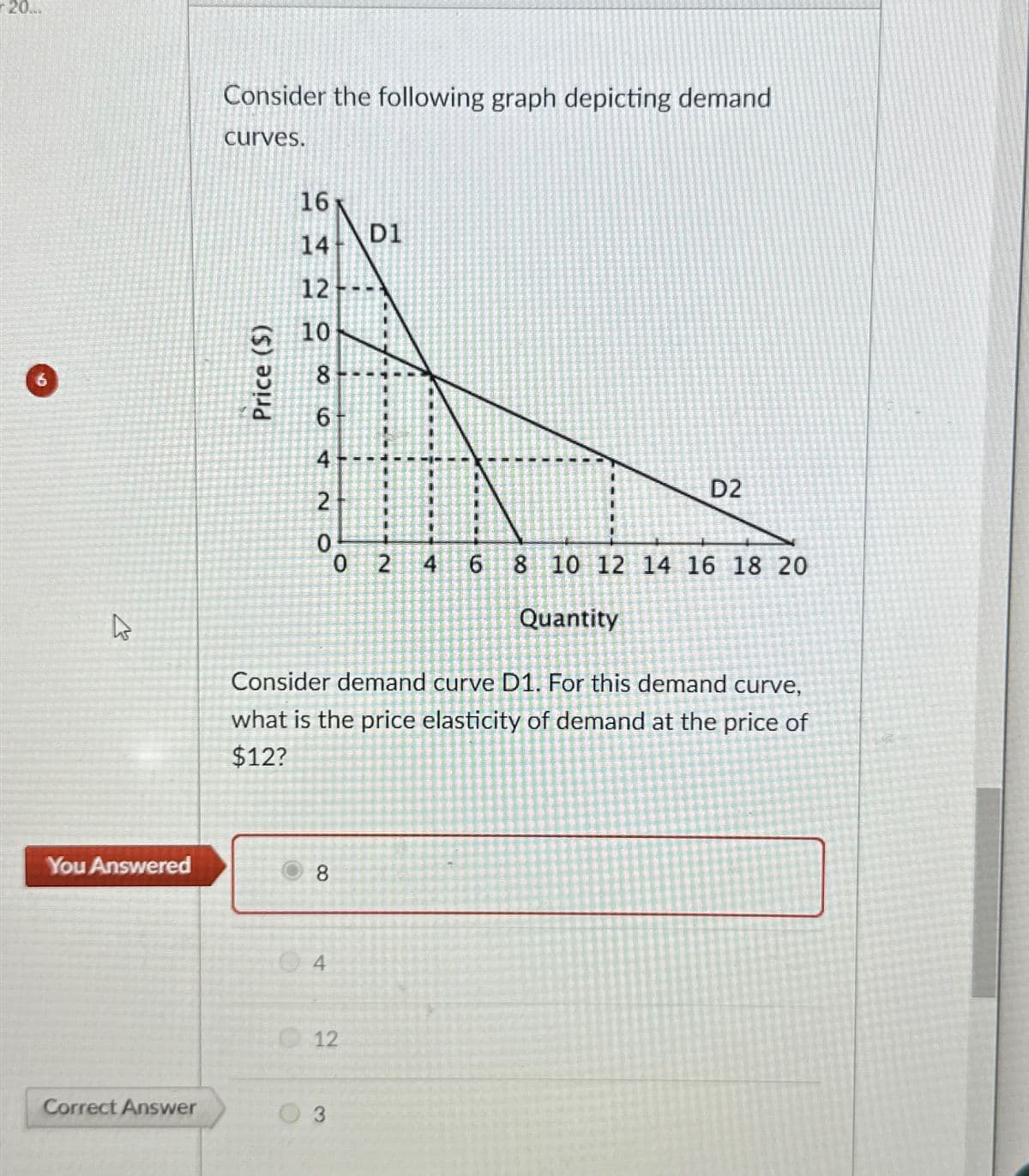 20...
K
You Answered
Correct Answer
Consider the following graph depicting demand
curves.
Price ($)
16
14
12
10
8-
6
4
2
0
8
4
D1
0 2
12
3
Consider demand curve D1. For this demand curve,
what is the price elasticity of demand at the price of
$12?
4 6
D2
8 10 12 14 16 18 20
Quantity