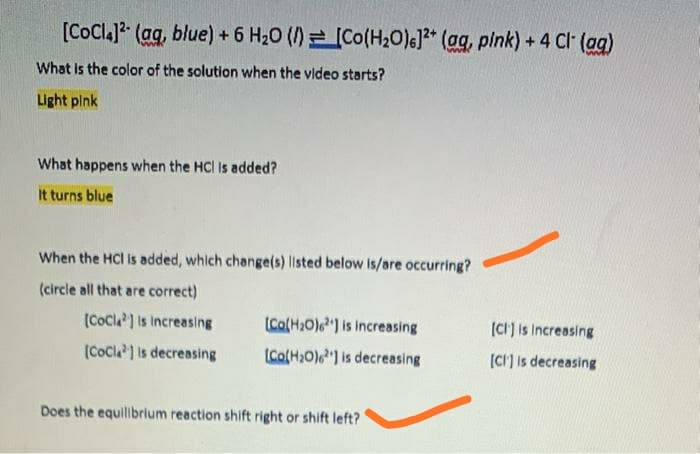 [CoCla]2 (ag, blue) + 6 H20 ()=[Co(H2O)6]?* (ag, plnk) + 4 Cl (ag)
What is the color of the solution when the video starts?
Light plnk
What happens when the HCI Is added?
It turns blue
When the HCI is added, which change(s) listed below is/are occurring?
(circle all that are correct)
(Cocl] is Increasing
(Co(H2O)e") is increasing
(CH) is Increasing
(CoCla 1 is decreasing
(Co(H2O)) is decreasing
(CI] is decreasing
Does the equillibrium reaction shift right or shift left?
