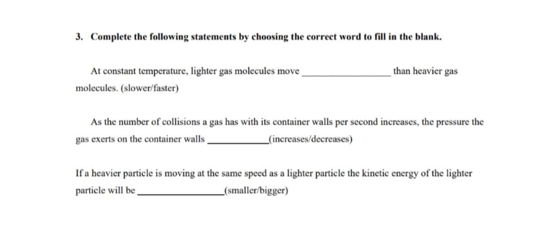 3. Complete the following statements by choosing the correct word to fill in the blank.
At constant temperature, lighter gas molecules move
than heavier gas
molecules. (slower/faster)
As the number of collisions a gas has with its container walls per second increases, the pressure the
gas exerts on the container walls
_(increases/decreases)
If a heavier particle is moving at the same speed as a lighter particle the kinetic energy of the lighter
particle will be
(smaller/bigger)
