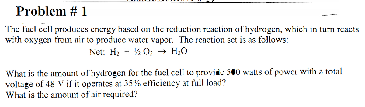 Problem # 1
The fuel cell produces energy based on the reduction reaction of hydrogen, which in turn reacts
with oxygen from air to produce water vapor. The reaction set is as follows:
Net: H2 + ½ O2 → H2O
What is the amount of hydrogen for the fuel cell to provide 500 watts of power with a total
voltage of 48 V if it operates at 35% efficiency at full load?
What is the amount of air required?
