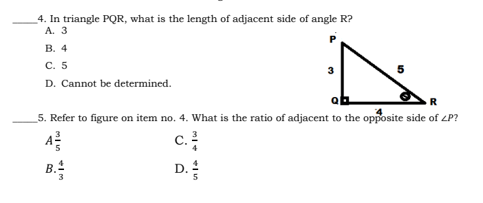 _4. In triangle PQR, what is the length of adjacent side of angle R?
A. 3
В. 4
С. 5
5
D. Cannot be determined.
R
5. Refer to figure on item no. 4. What is the ratio of adjacent to the opposite side of ZP?
A
c.
3
С.
4
5
B.
D.
3
5
