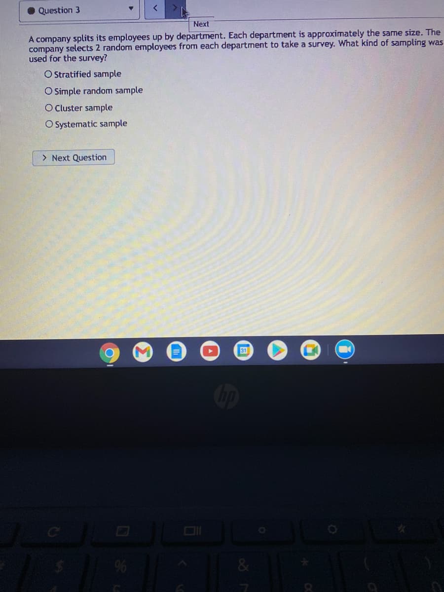 • Question 3
Next
A company splits its employees up by department. Each department is approximately the sarne size. The
company selects 2 random employees from each department to take a survey. What kind of sampling was
used for the survey?
O Stratified sample
O Simple random sample
O Cluster sample
O Systematic sample
> Next Question
31
