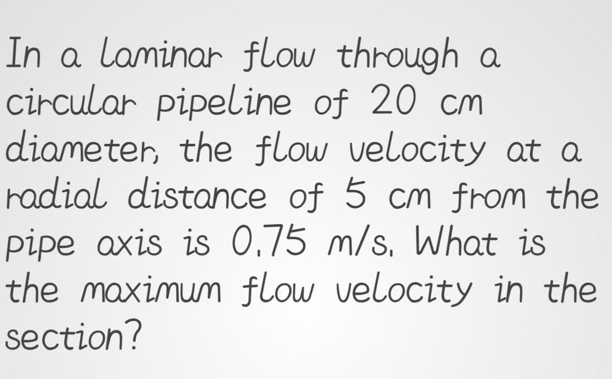 In a laminar flow through a
circular pipeline of 20 cm
diameter, the flow velocity at a
radial distance of 5 cm from the
pipe axis is 0,75 m/s. What is
the maximum flow velocity in the
section?
