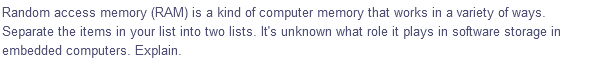 Random access memory (RAM) is a kind of computer memory that works in a variety of ways.
Separate the items in your list into two lists. It's unknown what role it plays in software storage in
embedded computers. Explain.
