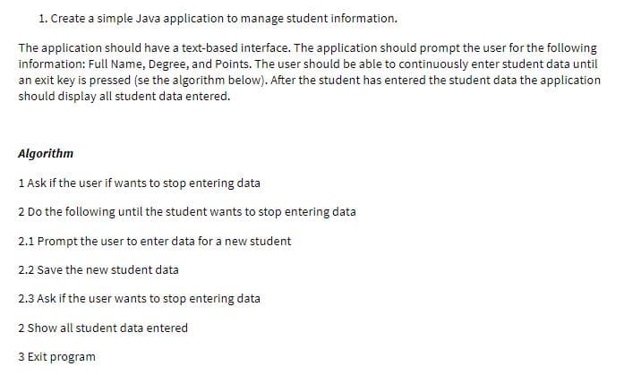 1. Create a simple Java application to manage student information.
The application should have a text-based interface. The application should prompt the user for the following
information: Full Name, Degree, and Points. The user should be able to continuously enter student data until
an exit key is pressed (se the algorithm below). After the student has entered the student data the application
should display all student data entered.
Algorithm
1 Ask if the user if wants to stop entering data
2 Do the following until the student wants to stop entering data
2.1 Prompt the user to enter data for a new student
2.2 Save the new student data
2.3 Ask if the user wants to stop entering data
2 Show all student data entered
3 Exit program
