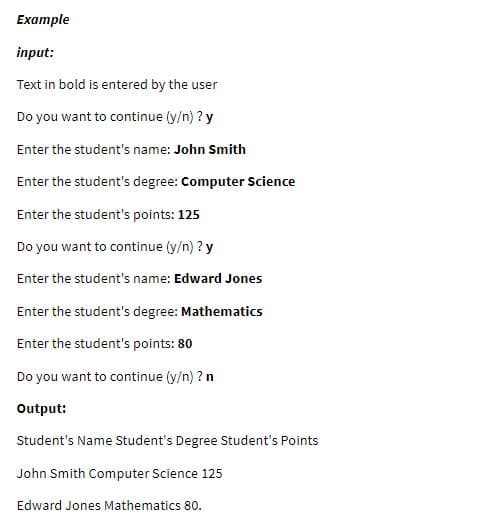 Example
input:
Text in bold is entered by the user
Do you want to continue (y/n) ? y
Enter the student's name: John Smith
Enter the student's degree: Computer Science
Enter the student's points: 125
Do you want to continue (y/n) ? y
Enter the student's name: Edward Jones
Enter the student's degree: Mathematics
Enter the student's points: 80
Do you want to continue (y/n) ? n
Output:
Student's Name Student's Degree Student's Points
John Smith Computer Science 125
Edward Jones Mathematics 80.
